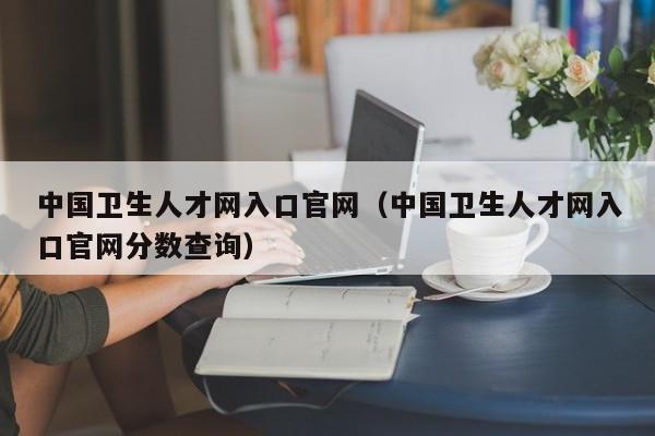 中国卫生人才网入口官网（中国卫生人才网入口官网分数查询）