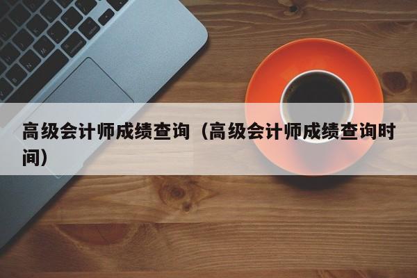 高级会计师成绩查询（高级会计师成绩查询时间）