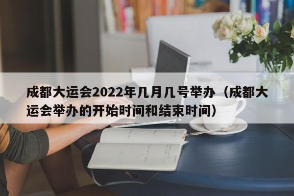 成都大运会2022年几月几号举办（成都大运会举办的开始时间和结束时间）