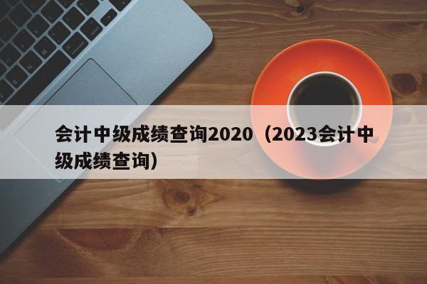 会计中级成绩查询2020（2023会计中级成绩查询）