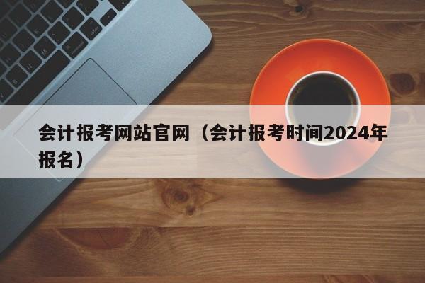 会计报考网站官网（会计报考时间2024年报名）