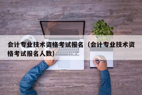 会计专业技术资格考试报名（会计专业技术资格考试报名人数）