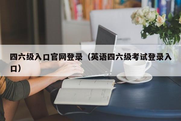 四六级入口官网登录（英语四六级考试登录入口）