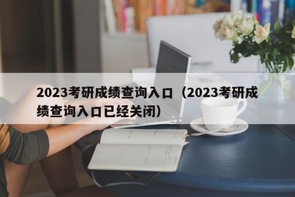 2023考研成绩查询入口（2023考研成绩查询入口已经关闭）