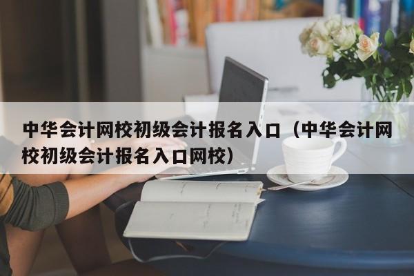 中华会计网校初级会计报名入口（中华会计网校初级会计报名入口网校）