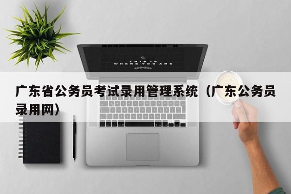 广东省公务员考试录用管理系统（广东公务员录用网）