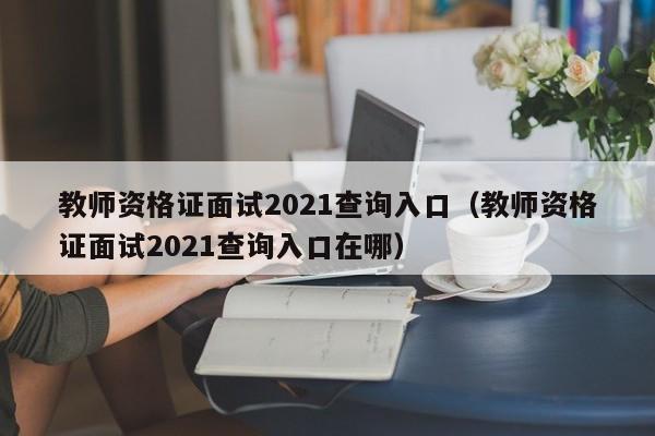 教师资格证面试2021查询入口（教师资格证面试2021查询入口在哪）