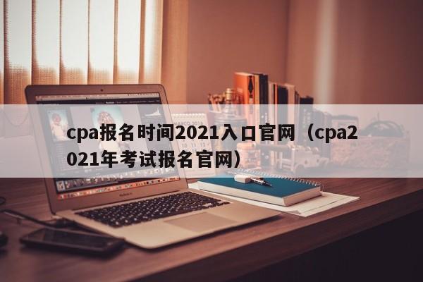 cpa报名时间2021入口官网（cpa2021年考试报名官网）