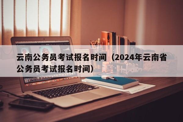 云南公务员考试报名时间（2024年云南省公务员考试报名时间）