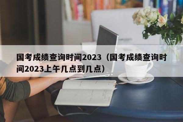 国考成绩查询时间2023（国考成绩查询时间2023上午几点到几点）