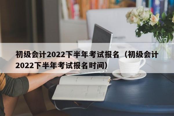 初级会计2022下半年考试报名（初级会计2022下半年考试报名时间）