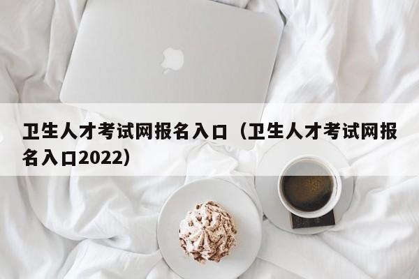 卫生人才考试网报名入口（卫生人才考试网报名入口2022）