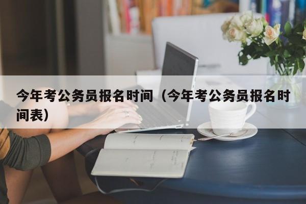 今年考公务员报名时间（今年考公务员报名时间表）