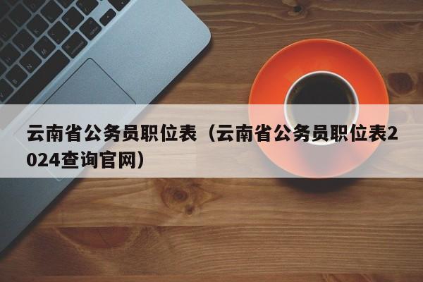 云南省公务员职位表（云南省公务员职位表2024查询官网）