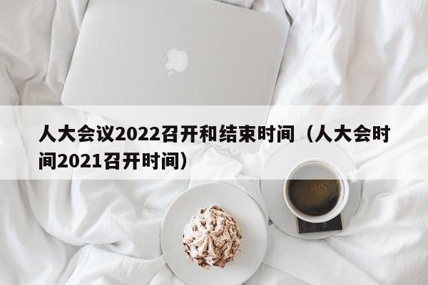 人大会议2022召开和结束时间（人大会时间2021召开时间）