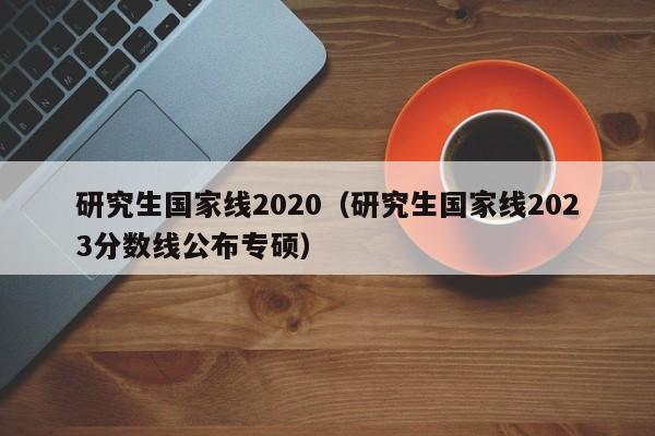 研究生国家线2020（研究生国家线2023分数线公布专硕）