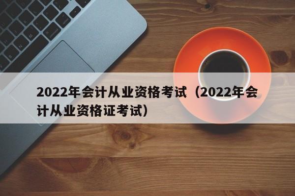 2022年会计从业资格考试（2022年会计从业资格证考试）