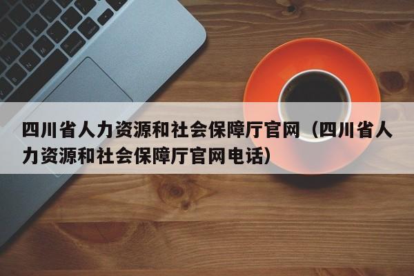 四川省人力资源和社会保障厅官网（四川省人力资源和社会保障厅官网电话）