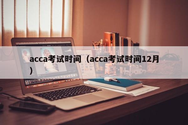 acca考试时间（acca考试时间12月）