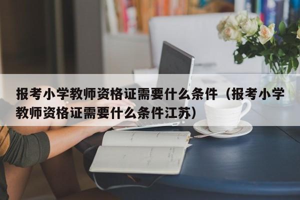 报考小学教师资格证需要什么条件（报考小学教师资格证需要什么条件江苏）