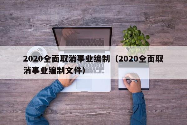 2020全面取消事业编制（2020全面取消事业编制文件）