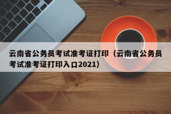 云南省公务员考试准考证打印（云南省公务员考试准考证打印入口2021）