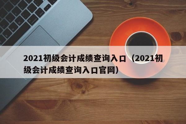 2021初级会计成绩查询入口（2021初级会计成绩查询入口官网）