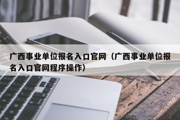 广西事业单位报名入口官网（广西事业单位报名入口官网程序操作）