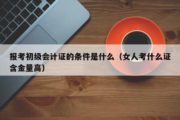 报考初级会计证的条件是什么（女人考什么证含金量高）