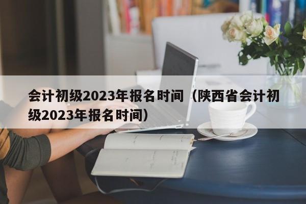 会计初级2023年报名时间（陕西省会计初级2023年报名时间）