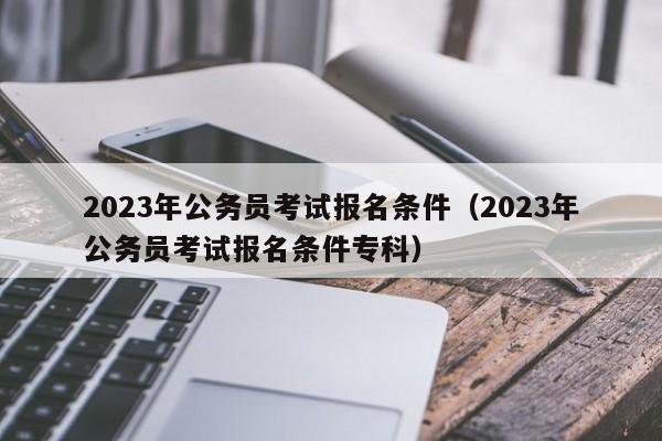 2023年公务员考试报名条件（2023年公务员考试报名条件专科）