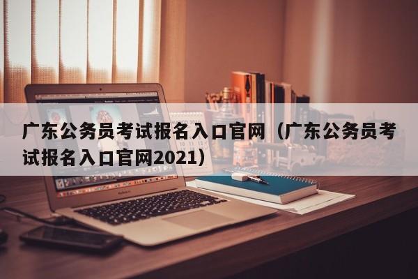 广东公务员考试报名入口官网（广东公务员考试报名入口官网2021）