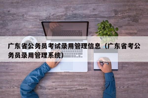 广东省公务员考试录用管理信息（广东省考公务员录用管理系统）