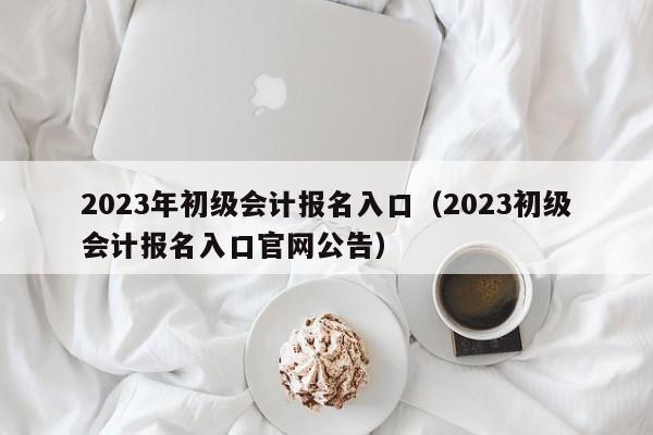 2023年初级会计报名入口（2023初级会计报名入口官网公告）