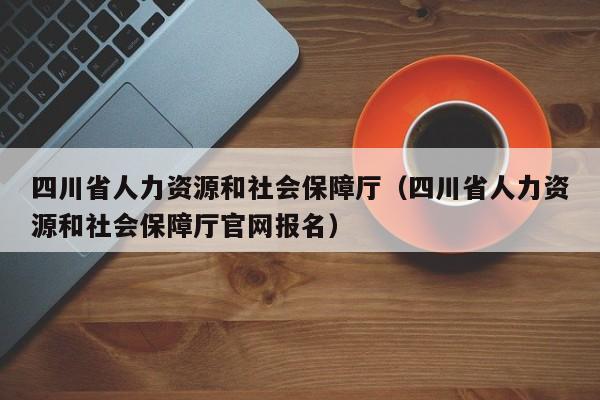 四川省人力资源和社会保障厅（四川省人力资源和社会保障厅官网报名）