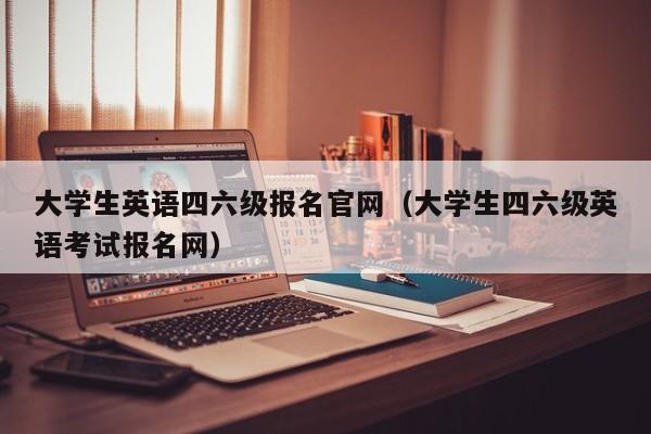 大学生英语四六级报名官网（大学生四六级英语考试报名网）