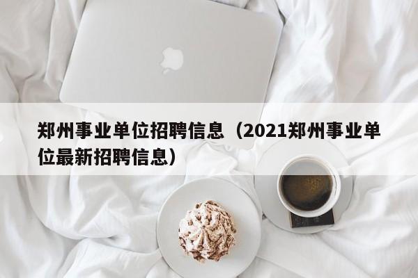 郑州事业单位招聘信息（2021郑州事业单位最新招聘信息）