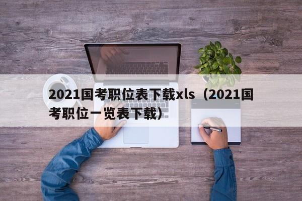 2021国考职位表下载xls（2021国考职位一览表下载）