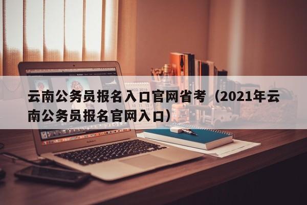 云南公务员报名入口官网省考（2021年云南公务员报名官网入口）