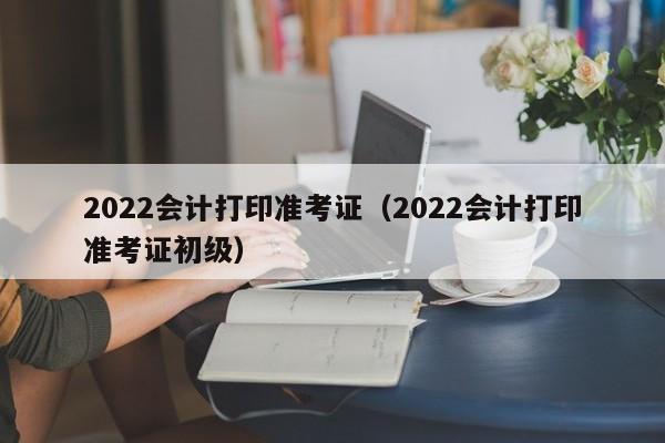 2022会计打印准考证（2022会计打印准考证初级）