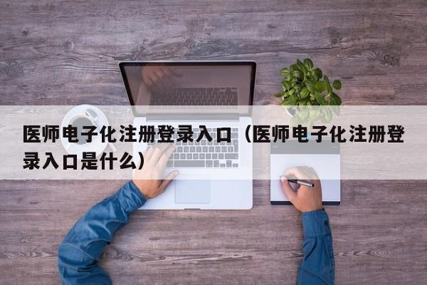 医师电子化注册登录入口（医师电子化注册登录入口是什么）