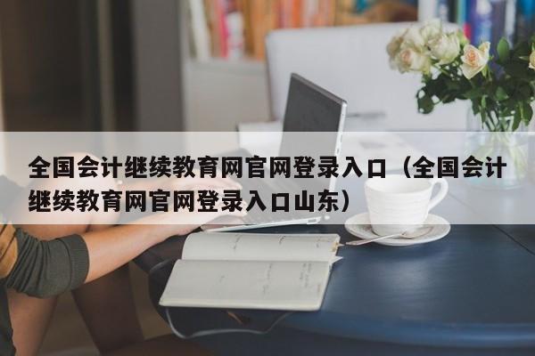 全国会计继续教育网官网登录入口（全国会计继续教育网官网登录入口山东）