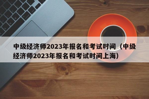 中级经济师2023年报名和考试时间（中级经济师2023年报名和考试时间上海）