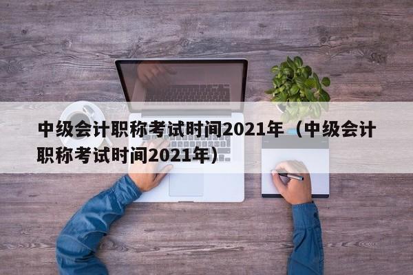 中级会计职称考试时间2021年（中级会计职称考试时间2021年）