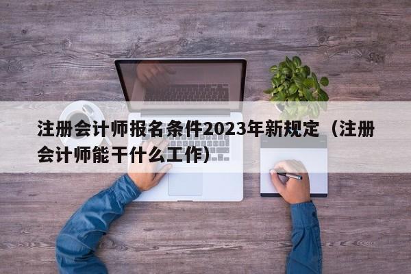 注册会计师报名条件2023年新规定（注册会计师能干什么工作）