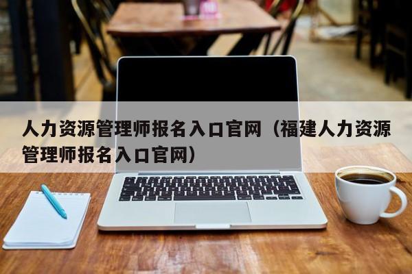 人力资源管理师报名入口官网（福建人力资源管理师报名入口官网）