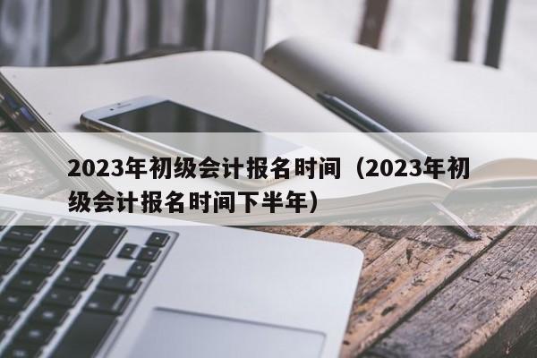 2023年初级会计报名时间（2023年初级会计报名时间下半年）