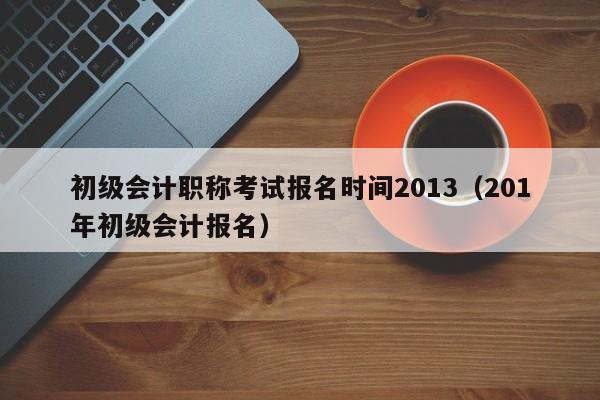 初级会计职称考试报名时间2013（201年初级会计报名）