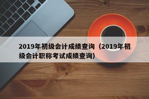 2019年初级会计成绩查询（2019年初级会计职称考试成绩查询）