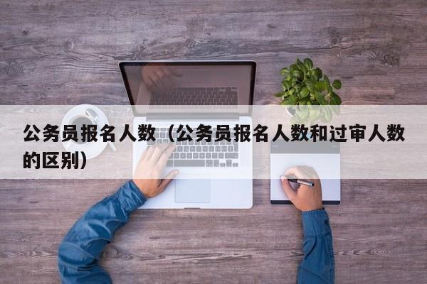 公务员报名人数（公务员报名人数和过审人数的区别）